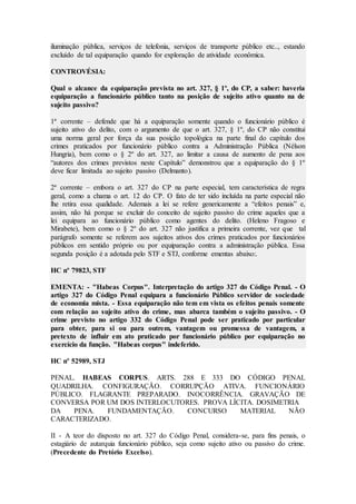 iluminação pública, serviços de telefonia, serviços de transporte público etc.., estando
excluído de tal equiparação quando for exploração de atividade econômica.
CONTROVÉSIA:
Qual o alcance da equiparação prevista no art. 327, § 1º, do CP, a saber: haveria
equiparação a funcionário público tanto na posição de sujeito ativo quanto na de
sujeito passivo?
1ª corrente – defende que há a equiparação somente quando o funcionário público é
sujeito ativo do delito, com o argumento de que o art. 327, § 1º, do CP não constitui
uma norma geral por força da sua posição topológica na parte final do capítulo dos
crimes praticados por funcionário público contra a Administração Pública (Nélson
Hungria), bem como o § 2º do art. 327, ao limitar a causa de aumento de pena aos
“autores dos crimes previstos neste Capítulo” demonstrou que a equiparação do § 1º
deve ficar limitada ao sujeito passivo (Delmanto).
2ª corrente – embora o art. 327 do CP na parte especial, tem característica de regra
geral, como a chama o art. 12 do CP. O fato de ter sido incluída na parte especial não
lhe retira essa qualidade. Ademais a lei se refere genericamente a “efeitos penais” e,
assim, não há porque se excluir do conceito de sujeito passivo do crime aqueles que a
lei equipara ao funcionário público como agentes do delito. (Heleno Fragoso e
Mirabete), bem como o § 2º do art. 327 não justifica a primeira corrente, vez que tal
parágrafo somente se referem aos sujeitos ativos dos crimes praticados por funcionários
públicos em sentido próprio ou por equiparação contra a administração pública. Essa
segunda posição é a adotada pelo STF e STJ, conforme ementas abaixo:.
HC nº 79823, STF
EMENTA: - "Habeas Corpus". Interpretação do artigo 327 do Código Penal. - O
artigo 327 do Código Penal equipara a funcionário Público servidor de sociedade
de economia mista. - Essa equiparação não tem em vista os efeitos penais somente
com relação ao sujeito ativo do crime, mas abarca também o sujeito passivo. - O
crime previsto no artigo 332 do Código Penal pode ser praticado por particular
para obter, para si ou para outrem, vantagem ou promessa de vantagem, a
pretexto de influir em ato praticado por funcionário público por equiparação no
exercício da função. "Habeas corpus" indeferido.
HC nº 52989, STJ
PENAL. HABEAS CORPUS. ARTS. 288 E 333 DO CÓDIGO PENAL
QUADRILHA. CONFIGURAÇÃO. CORRUPÇÃO ATIVA. FUNCIONÁRIO
PÚBLICO. FLAGRANTE PREPARADO. INOCORRÊNCIA. GRAVAÇÃO DE
CONVERSA POR UM DOS INTERLOCUTORES. PROVA LÍCITA. DOSIMETRIA
DA PENA. FUNDAMENTAÇÃO. CONCURSO MATERIAL NÃO
CARACTERIZADO.
II - A teor do disposto no art. 327 do Código Penal, considera-se, para fins penais, o
estagiário de autarquia funcionário público, seja como sujeito ativo ou passivo do crime.
(Precedente do Pretório Excelso).
 