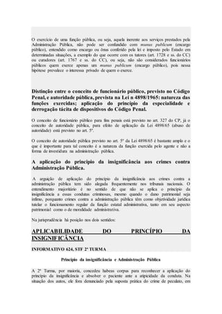O exercício de uma função pública, ou seja, aquela inerente aos serviços prestados pela
Administração Pública, não pode ser confundido com munus publicum (encargo
público), entendido como encargo ou ônus conferido pela lei e imposto pelo Estado em
determinadas situações, a exemplo do que ocorre com os tutores (art. 1728 e ss. do CC)
ou curadores (art. 1767 e ss. do CC), ou seja, não são considerados funcionários
públicos quem exerce apenas um munus publicum (encargo público), pois nessa
hipótese prevalece o interessa privado de quem o exerce.
Distinção entre o conceito de funcionário público, previsto no Código
Penal, e autoridade pública, prevista na Lei n 4898/1965: natureza das
funções exercidas; aplicação do princípio da especialidade e
derrogação tácita de dispositivos do Código Penal.
O conceito de funcionário público para fins penais está previsto no art. 327 do CP, já o
conceito de autoridade pública, para efeito de aplicação da Lei 4898/65 (abuso de
autoridade) está previsto no art. 5º.
O conceito de autoridade pública previsto no art. 5º da Lei 4898/65 é bastante amplo e o
que é importante para tal conceito é a natureza da função exercida pelo agente e não a
forma de investidura na administração pública.
A aplicação do principio da insignificância aos crimes contra
Administração Pública.
A arguição de aplicação do princípio da insignificância aos crimes contra a
administração pública tem sido alegada frequentemente nos tribunais nacionais. O
entendimento majoritário é no sentido de que não se aplica o princípio da
insignificância a essas condutas criminosas, mesmo quando o dano patrimonial seja
ínfimo, porquanto crimes contra a administração pública têm como objetividade jurídica
tutelar o funcionamento regular da função estatal administrativa, tanto em seu aspecto
patrimonial como o de moralidade administrativa.
Na jurisprudência há posição nos dois sentidos:
APLICABILIDADE DO PRINCÍPIO DA
INSIGNIFICÂNCIA
INFORMATIVO 624, STF 2ª TURMA
Princípio da insignificância e Administração Pública
A 2ª Turma, por maioria, concedeu habeas corpus para reconhecer a aplicação do
princípio da insignificância e absolver o paciente ante a atipicidade da conduta. Na
situação dos autos, ele fora denunciado pela suposta prática do crime de peculato, em
 
