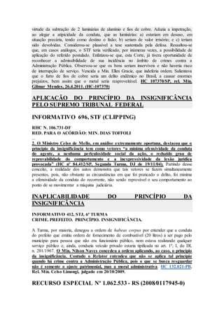 virtude da subtração de 2 luminárias de alumínio e fios de cobre. Aduzia a impetração,
ao alegar a atipicidade da conduta, que as luminárias: a) estariam em desuso, em
situação precária, tendo como destino o lixão; b) seriam de valor irrisório; e c) teriam
sido devolvidas. Considerou-se plausível a tese sustentada pela defesa. Ressaltou-se
que, em casos análogos, o STF teria verificado, por inúmeras vezes, a possibilidade de
aplicação do referido postulado. Enfatizou-se que, esta Corte, já tivera oportunidade de
reconhecer a admissibilidade de sua incidência no âmbito de crimes contra a
Administração Pública. Observou-se que os bens seriam inservíveis e não haveria risco
de interrupção de serviço. Vencida a Min. Ellen Gracie, que indeferia ordem. Salientava
que o furto de fios de cobre seria um delito endêmico no Brasil, a causar enormes
prejuízos, bem assim que o metal seria reaproveitável. HC 107370/SP, rel. Min.
Gilmar Mendes, 26.4.2011. (HC-107370)
APLICAÇÃO DO PRINCÍPIO DA INSIGNIFICÂNCIA
PELO SUPREMO TRIBUNAL FEDERAL
INFORMATIVO 696, STF (CLIPPING)
RHC N. 106.731-DF
RED. PARA O ACÓRDÃO: MIN. DIAS TOFFOLI
...
2. O Ministro Celso de Mello, em análise extremamente oportuna, destacou que o
princípio da insignificância tem como vetores “a mínima ofensividade da conduta
do agente, a nenhuma periculosidade social da ação, o reduzido grau de
reprovabilidade do comportamento e a inexpressividade da lesão jurídica
provocada” (HC nº 84.412/SP, Segunda Turma, DJ de 19/11/04). Partindo desse
conceito, a realidade dos autos demonstra que tais vetores se fazem simultaneamente
presentes, pois, não obstante as circunstâncias em que foi praticado o delito, foi mínima
a ofensividade da conduta do recorrente, não sendo reprovável o seu comportamento ao
ponto de se movimentar a máquina judiciária.
INAPLICABILIDADE DO PRINCÍPIO DA
INSIGNIFICÂNCIA
INFORMATIVO 412, STJ, 6ª TURMA
CRIME. PREFEITO. PRINCÍPIO. INSIGNIFICÂNCIA.
A Turma, por maioria, denegou a ordem de habeas corpus por entender que a conduta
do prefeito que emitiu ordem de fornecimento de combustível (20 litros) a ser pago pelo
município para pessoa que não era funcionário público, nem estava realizando qualquer
serviço público e, ainda, conduzia veículo privado estaria tipificada no art. 1º, I, do DL
n. 201/1967. O Min. Nilson Naves concedeu a ordem aplicando, ao caso, o princípio
da insignificância. Contudo o Relator entendeu que não se aplica tal princípio
quando há crime contra a Administração Pública, pois o que se busca resguardar
não é somente o ajuste patrimonial, mas a moral administrativa. HC 132.021-PB,
Rel. Min. Celso Limongi, julgado em 20/10/2009.
RECURSO ESPECIAL Nº 1.062.533 - RS (2008⁄0117945-0)
 