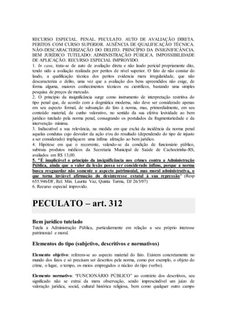 RECURSO ESPECIAL. PENAL. PECULATO. AUTO DE AVALIAÇÃO DIRETA.
PERITOS COM CURSO SUPERIOR. AUSÊNCIA DE QUALIFICAÇÃO TÉCNICA.
NÃO-DESCARACTERIZAÇÃO DO DELITO. PRINCÍPIO DA INSIGNIFICÂNCIA.
BEM JURÍDICO TUTELADO: ADMINISTRAÇÃO PÚBLICA. IMPOSSIBILIDADE
DE APLICAÇÃO. RECURSO ESPECIAL IMPROVIDO.
1. In casu, trata-se de auto de avaliação direta e não laudo pericial propriamente dito,
tendo sido a avaliação realizada por peritos de nível superior. O fato de não constar do
laudo, a qualificação técnica dos peritos evidencia mera irregularidade, que não
descaracteriza o delito, uma vez que a avaliação dos bens apreendidos não exige, de
forma alguma, maiores conhecimentos técnicos ou científicos, bastando uma simples
pesquisa de preços de mercado.
2. O princípio da insignificância surge como instrumento de interpretação restritiva do
tipo penal que, de acordo com a dogmática moderna, não deve ser considerado apenas
em seu aspecto formal, de subsunção do fato à norma, mas, primordialmente, em seu
conteúdo material, de cunho valorativo, no sentido da sua efetiva lesividade ao bem
jurídico tutelado pela norma penal, consagrando os postulados da fragmentariedade e da
intervenção mínima.
3. Indiscutível a sua relevância, na medida em que exclui da incidência da norma penal
aquelas condutas cujo desvalor da ação e⁄ou do resultado (dependendo do tipo de injusto
a ser considerado) impliquem uma ínfima afetação ao bem jurídico.
4. Hipótese em que o recorrente, valendo-se da condição de funcionário público,
subtraiu produtos médicos da Secretaria Municipal de Saúde de Cachoeirinha-RS,
avaliados em R$ 13,00.
5. "É inaplicável o princípio da insignificância nos crimes contra a Administração
Pública, ainda que o valor da lesão possa ser considerado ínfimo, porque a norma
busca resguardar não somente o aspecto patrimonial, mas moral administrativa, o
que torna inviável afirmação do desinteresse estatal à sua repressão" (Resp
655.946⁄DF, Rel. Min. Laurita Vaz, Quinta Turma, DJ 26⁄3⁄07)
6. Recurso especial improvido.
PECULATO – art. 312
Bem jurídico tutelado
Tutela a Administração Pública, particularmente em relação a seu próprio interesse
patrimonial e moral.
Elementos do tipo (subjetivo, descritivos e normativos)
Elemento objetivo: referem-se ao aspecto material do fato. Existem concretamente no
mundo dos fatos e só precisam ser descritos pela norma, como por exemplo, o objeto do
crime, o lugar, o tempo, os meios empregados o núcleo do tipo (verbo).
Elemento normativo: “FUNCIONÁRIO PÚBLICO” ao contrário dos descritivos, seu
significado não se extrai da mera observação, sendo imprescindível um juízo de
valoração jurídica, social, cultural histórica religiosa, bem como qualquer outro campo
 