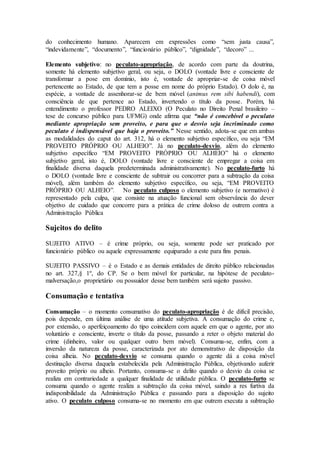 do conhecimento humano. Aparecem em expressões como “sem justa causa”,
“indevidamente”, “documento”, “funcionário público”, “dignidade”, “decoro” ...
Elemento subjetivo: no peculato-apropriação, de acordo com parte da doutrina,
somente há elemento subjetivo geral, ou seja, o DOLO (vontade livre e consciente de
transformar a pose em domínio, isto é, vontade de apropriar-se de coisa móvel
pertencente ao Estado, de que tem a posse em nome do próprio Estado). O dolo é, na
espécie, a vontade de assenhorar-se de bem móvel (animus rem sibi habendi), com
consciência de que pertence ao Estado, invertendo o título da posse. Porém, há
entendimento o professor PEDRO ALEIXO (O Peculato no Direito Penal brasileiro –
tese de concurso público para UFMG) onde afirma que “não é concebível o peculato
mediante apropriação sem proveito, e para que o desvio seja incriminado como
peculato é indispensável que haja o proveito.” Nesse sentido, adota-se que em ambas
as modalidades do caput do art. 312, há o elemento subjetivo específico, ou seja “EM
PROVEITO PRÓPRIO OU ALHEIO”. Já no peculato-desvio, além do elemento
subjetivo específico “EM PROVEITO PRÓPRIO OU ALHEIO” há o elemento
subjetivo geral, isto é, DOLO (vontade livre e consciente de empregar a coisa em
finalidade diversa daquela predeterminada administrativamente). No peculato-furto há
o DOLO (vontade livre e consciente de subtrair ou concorrer para a subtração da coisa
móvel), além também do elemento subjetivo específico, ou seja, “EM PROVEITO
PRÓPRIO OU ALHEIO”. No peculato culposo o elemento subjetivo (e normativo) é
representado pela culpa, que consiste na atuação funcional sem observância do dever
objetivo de cuidado que concorre para a prática de crime doloso de outrem contra a
Administração Pública
Sujeitos do delito
SUJEITO ATIVO – é crime próprio, ou seja, somente pode ser praticado por
funcionário público ou aquele expressamente equiparado a este para fins penais.
SUJEITO PASSIVO – é o Estado e as demais entidades de direito público relacionadas
no art. 327,§ 1º, do CP. Se o bem móvel for particular, na hipótese de peculato-
malversação,o proprietário ou possuidor desse bem também será sujeito passivo.
Consumação e tentativa
Consumação – o momento consumativo do peculato-apropriação é de difícil precisão,
pois depende, em última análise de uma atitude subjetiva. A consumação do crime e,
por extensão, o aperfeiçoamento do tipo coincidem com aquele em que o agente, por ato
voluntário e consciente, inverte o título da posse, passando a reter o objeto material do
crime (dinheiro, valor ou qualquer outro bem móvel). Consuma-se, enfim, com a
inversão da natureza da posse, caracterizada por ato demonstrativo de disposição da
coisa alheia. No peculato-desvio se consuma quando o agente dá a coisa móvel
destinação diversa daquela estabelecida pela Administração Pública, objetivando auferir
proveito próprio ou alheio. Portanto, consuma-se o delito quando o desvio da coisa se
realiza em contrariedade a qualquer finalidade de utilidade pública. O peculato-furto se
consuma quando o agente realiza a subtração da coisa móvel, saindo a res furtiva da
indisponibilidade da Administração Pública e passando para a disposição do sujeito
ativo. O peculato culposo consuma-se no momento em que outrem executa a subtração
 