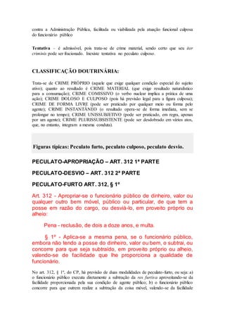 contra a Administração Pública, facilitada ou viabilizada pela atuação funcional culposa
do funcionário público
Tentativa – é admissível, pois trata-se de crime material, sendo certo que seu iter
criminis pode ser fracionado. Inexiste tentativa no peculato culposo.
CLASSIFICAÇÃO DOUTRINÁRIA:
Trata-se de CRIME PRÓPRIO (aquele que exige qualquer condição especial do sujeito
ativo); quanto ao resultado é CRIME MATERIAL (que exige resultado naturalístico
para a consumação); CRIME COMISSIVO (o verbo nuclear implica a prática de uma
ação); CRIME DOLOSO E CULPOSO (pois há previsão legal para a figura culposa);
CRIME DE FORMA LIVRE (pode ser praticado por qualquer meio ou forma pelo
agente); CRIME INSTANTÂNEO (o resultado opera-se de forma imediata, sem se
prolongar no tempo); CRIME UNISSUBJETIVO (pode ser praticado, em regra, apenas
por um agente); CRIME PLURISSUBSISTENTE (pode ser desdobrado em vários atos,
que, no entanto, integram a mesma conduta).
Figuras típicas: Peculato furto, peculato culposo, peculato desvio.
PECULATO-APROPRIAÇÃO – ART. 312 1ª PARTE
PECULATO-DESVIO – ART. 312 2ª PARTE
PECULATO-FURTO ART. 312, § 1º
Art. 312 - Apropriar-se o funcionário público de dinheiro, valor ou
qualquer outro bem móvel, público ou particular, de que tem a
posse em razão do cargo, ou desviá-lo, em proveito próprio ou
alheio:
Pena - reclusão, de dois a doze anos, e multa.
§ 1º - Aplica-se a mesma pena, se o funcionário público,
embora não tendo a posse do dinheiro, valor ou bem, o subtrai, ou
concorre para que seja subtraído, em proveito próprio ou alheio,
valendo-se de facilidade que lhe proporciona a qualidade de
funcionário.
No art. 312, § 1º, do CP, há previsão de duas modalidades de peculato-furto, ou seja: a)
o funcionário público executa diretamente a subtração da res furtiva aproveitando-se da
facilidade proporcionada pela sua condição de agente público; b) o funcionário público
concorre para que outrem realize a subtração da coisa móvel, valendo-se da facilidade
 