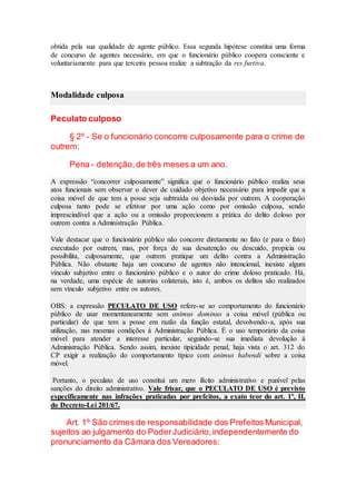 obtida pela sua qualidade de agente público. Essa segunda hipótese constitui uma forma
de concurso de agentes necessário, em que o funcionário público coopera consciente e
voluntariamente para que terceira pessoa realize a subtração da res furtiva.
Modalidade culposa
Peculato culposo
§ 2º - Se o funcionário concorre culposamente para o crime de
outrem:
Pena - detenção,de três meses a um ano.
A expressão “concorrer culposamente” significa que o funcionário público realiza seus
atos funcionais sem observar o dever de cuidado objetivo necessário para impedir que a
coisa móvel de que tem a posse seja subtraída ou desviada por outrem. A cooperação
culposa tanto pode se efetivar por uma ação como por omissão culposa, sendo
imprescindível que a ação ou a omissão proporcionem a prática do delito doloso por
outrem contra a Administração Pública.
Vale destacar que o funcionário público não concorre diretamente no fato (e para o fato)
executado por outrem, mas, por força de sua desatenção ou descuido, propicia ou
possibilita, culposamente, que outrem pratique um delito contra a Administração
Pública. Não obstante haja um concurso de agentes não intencional, inexiste algum
vínculo subjetivo entre o funcionário público e o autor do crime doloso praticado. Há,
na verdade, uma espécie de autorias colaterais, isto é, ambos os delitos são realizados
sem vínculo subjetivo entre os autores.
OBS: a expressão PECULATO DE USO refere-se ao comportamento do funcionário
público de usar momentaneamente sem animus dominus a coisa móvel (pública ou
particular) de que tem a posse em razão da função estatal, devolvendo-a, após sua
utilização, nas mesmas condições à Administração Pública. É o uso temporário da coisa
móvel para atender a interesse particular, seguindo-se sua imediata devolução à
Administração Pública. Sendo assim, inexiste tipicidade penal, haja vista o art. 312 do
CP exigir a realização do comportamento típico com animus habendi sobre a coisa
móvel.
Portanto, o peculato de uso constitui um mero ilícito administrativo e punível pelas
sanções do direito administrativo. Vale frisar, que o PECULATO DE USO é previsto
especificamente nas infrações praticadas por prefeitos, a exato teor do art. 1º, II,
do Decreto-Lei 201/67.
Art. 1º São crimes de responsabilidade dos Prefeitos Municipal,
sujeitos ao julgamento do PoderJudiciário,independentemente do
pronunciamento da Câmara dos Vereadores:
 