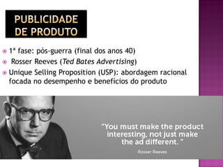  1ª fase: pós-guerra (final dos anos 40)
 Rosser Reeves (Ted Bates Advertising)
 Unique Selling Proposition (USP): abordagem racional
focada no desempenho e benefícios do produto
 