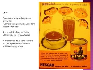 USP:
Cada anúncio deve fazer uma
proposta:
"Compre este produto e você tem
esses benefícios”.
A proposição deve ser única
(diferencial da concorrência).
A proposição deve vender: deve
propor algo que realmente o
público queira/deseje.
 