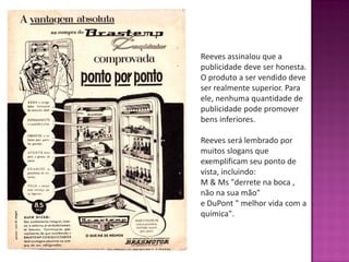 Reeves assinalou que a
publicidade deve ser honesta.
O produto a ser vendido deve
ser realmente superior. Para
ele, nenhuma quantidade de
publicidade pode promover
bens inferiores.
Reeves será lembrado por
muitos slogans que
exemplificam seu ponto de
vista, incluindo:
M & Ms "derrete na boca ,
não na sua mão"
e DuPont " melhor vida com a
química".
 