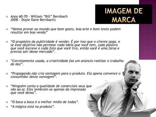  Anos 60-70 - William “Bill” Bernbach
(DDB - Doyle Dane Bernbach)
 “Vamos provar ao mundo que bom gosto, boa arte e bom texto podem
resultar em boa venda”
 “O propósito da publicidade é vender. É por isso que o cliente paga, e
se esse objetivo não permear cada ideia que você tem, cada palavra
que você escreve e cada foto que você tira, então você é uma farsa e
precisa sair desse mercado”.
 “Corretamente usada, a criatividade faz um anúncio realizar o trabalho
de dez”.
 “Propaganda não cria vantagem para o produto. Ela apena convence o
consumidor desta vantagem”.
 “Ninguém conta a qualidade de comerciais seus que
vão ao ar. Eles lembram-se apenas da impressão
que você deixa”.
 “O boca a boca é a melhor mídia de todas”.
 “A mágica está no produto”.
 