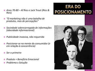  Anos 70-80 – Al Ries e Jack Trout (Ries &
Ries)
 “O marketing não é uma batalha de
produtos, mas de percepções”
 Sociedade sobrecarregada de informações
(obesidade informacional)
 Publicidade invasiva, não requerida
 Posicionar-se na mente do consumidor (e
em relação à concorrência)
 Ser o primeiro
 Produto + Benefício Emocional
 Problema x Solução
 