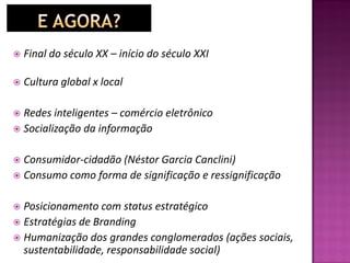  Final do século XX – início do século XXI
 Cultura global x local
 Redes inteligentes – comércio eletrônico
 Socialização da informação
 Consumidor-cidadão (Néstor Garcia Canclini)
 Consumo como forma de significação e ressignificação
 Posicionamento com status estratégico
 Estratégias de Branding
 Humanização dos grandes conglomerados (ações sociais,
sustentabilidade, responsabilidade social)
 