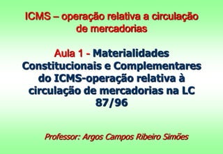 ICMS – operação relativa a circulação
de mercadorias
Aula 1 - Materialidades
Constitucionais e Complementares
do ICMS-operação relativa à
circulação de mercadorias na LC
87/96
Professor: Argos Campos Ribeiro Simões
 