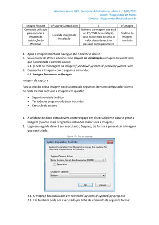 Windows Server 2008, Enterprise Administrator - Aula 1 - 11/05/2013
Autor: Thiago Inácio de Matos
Contato: thiago.matos@outlook.com.br
Imagex /mount d:sourcesinstall.wim 1 e:imagex
Comando utilizado
para montar a
imagem de
instalação do
Windows
Local da imagem de
instalação
Número da imagem que está
no CD/DVD de instalação,
caso existe mais de uma, o
valor desse deverá ser
passado como parâmetro
Destino da
imagem
montada
4. Após a imagem montada navegue até o diretório abaixo
5. Vá a console do WDS e adicione como imagem de inicialização a imagem do wimRE.wim,
que fia localizada o caminho abaixo:
5.1. [Local de montagem da imagem]WindowsSystem32RecoverywimRE.wim
6. Desmonte a imagem com o seguinte comando:
6.1. Imagex /unmount e:imagex
Imagem de captura
Para a criação dessa imagem necessitamos do seguintes itens no computador cliente
de onde iremos capturar a imagem em questão
 Segunda unidade de disco
 Ter todos os programas do setor instalados
 Execução do sysprep
1. A unidade de disco extra deverá conter espaço em disco suficiente para se gerar a
imagem (quanto mais programas instalados maior será a imagem)
2. Logo em seguida deverá ser executado o Sysprep, de forma a generalizar a imagem
que será criada.
Figura 12 - Tela do sysprep
2.1. O sysprep fica localizado em %windir%system32sysprepsysprep.exe
2.2. Ele também pode ser executado por linha de comando da seguinte forma:
 
