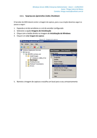 Windows Server 2008, Enterprise Administrator - Aula 1 - 11/05/2013
Autor: Thiago Inácio de Matos
Contato: thiago.matos@outlook.com.br
2.2.1. Sysprep.exe /generalize /oobe /shutdown
O Servidor do WDS deverá conter a imagem de captura, para a sua criação devemos seguir os
passos a seguir:
1. Expanda o nó de servidores e o nó do servidor configurado
2. Selecione a opção Imagens de inicialização
3. Clique com o botão direito na imagem de inicialização do Windows
4. Cliquem em criar imagem de captura
Figura 13 - Imagem de captura
5. Nomeie a imagem de captura e escolha um local para o seu armazenamento
 