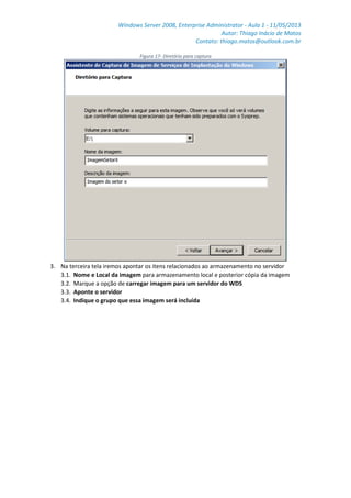Windows Server 2008, Enterprise Administrator - Aula 1 - 11/05/2013
Autor: Thiago Inácio de Matos
Contato: thiago.matos@outlook.com.br
Figura 17- Diretório para captura
3. Na terceira tela iremos apontar os itens relacionados ao armazenamento no servidor
3.1. Nome e Local da imagem para armazenamento local e posterior cópia da imagem
3.2. Marque a opção de carregar imagem para um servidor do WDS
3.3. Aponte o servidor
3.4. Indique o grupo que essa imagem será incluída
 