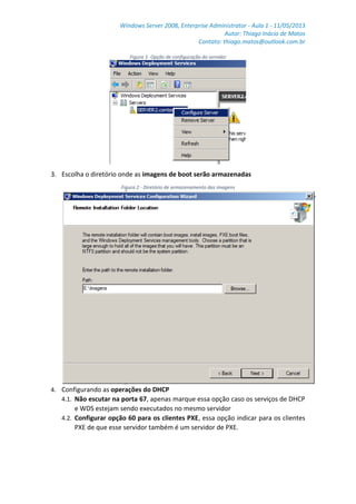 Windows Server 2008, Enterprise Administrator - Aula 1 - 11/05/2013
Autor: Thiago Inácio de Matos
Contato: thiago.matos@outlook.com.br
Figura 1- Opção de configuração do servidor
3. Escolha o diretório onde as imagens de boot serão armazenadas
Figura 2 - Diretório de armazenamento das imagens
4. Configurando as operações do DHCP
4.1. Não escutar na porta 67, apenas marque essa opção caso os serviços de DHCP
e WDS estejam sendo executados no mesmo servidor
4.2. Configurar opção 60 para os clientes PXE, essa opção indicar para os clientes
PXE de que esse servidor também é um servidor de PXE.
 