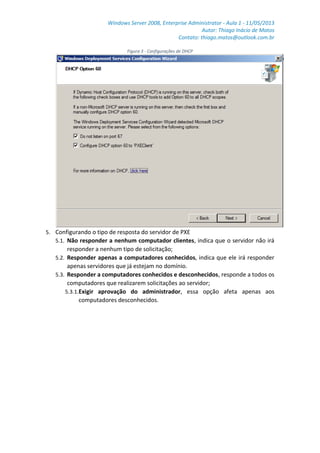 Windows Server 2008, Enterprise Administrator - Aula 1 - 11/05/2013
Autor: Thiago Inácio de Matos
Contato: thiago.matos@outlook.com.br
Figura 3 - Configurações de DHCP
5. Configurando o tipo de resposta do servidor de PXE
5.1. Não responder a nenhum computador clientes, indica que o servidor não irá
responder a nenhum tipo de solicitação;
5.2. Responder apenas a computadores conhecidos, indica que ele irá responder
apenas servidores que já estejam no domínio.
5.3. Responder a computadores conhecidos e desconhecidos, responde a todos os
computadores que realizarem solicitações ao servidor;
5.3.1.Exigir aprovação do administrador, essa opção afeta apenas aos
computadores desconhecidos.
 