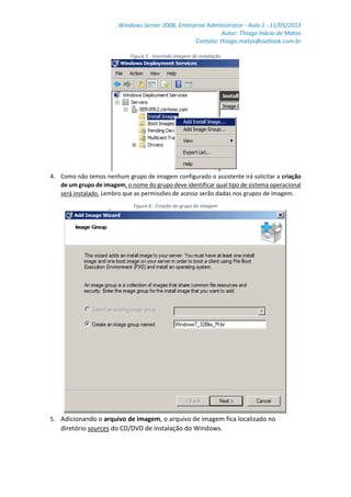 Windows Server 2008, Enterprise Administrator - Aula 1 - 11/05/2013
Autor: Thiago Inácio de Matos
Contato: thiago.matos@outlook.com.br
Figura 5 - Inserindo imagem de instalação
4. Como não temos nenhum grupo de imagem configurado o assistente irá solicitar a criação
de um grupo de imagem, o nome do grupo deve identificar qual tipo de sistema operacional
será instalado. Lembro que as permissões de acesso serão dadas nos grupos de imagem.
Figura 6 - Criação do grupo de imagem
5. Adicionando o arquivo de imagem, o arquivo de imagem fica localizado no
diretório sources do CD/DVD de instalação do Windows.
 