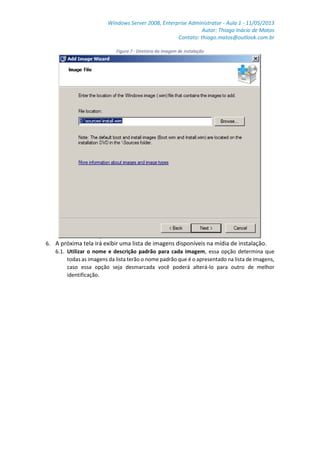 Windows Server 2008, Enterprise Administrator - Aula 1 - 11/05/2013
Autor: Thiago Inácio de Matos
Contato: thiago.matos@outlook.com.br
Figura 7 - Diretório da imagem de instalação
6. A próxima tela irá exibir uma lista de imagens disponíveis na mídia de instalação.
6.1. Utilizar o nome e descrição padrão para cada imagem, essa opção determina que
todas as imagens da lista terão o nome padrão que é o apresentado na lista de imagens,
caso essa opção seja desmarcada você poderá alterá-lo para outro de melhor
identificação.
 