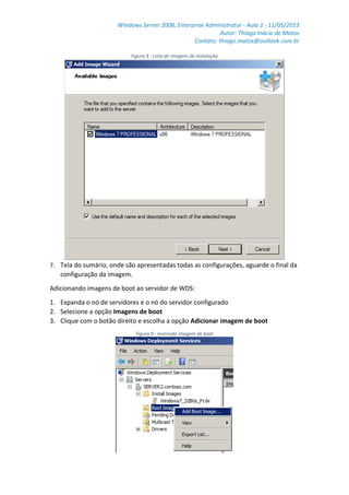 Windows Server 2008, Enterprise Administrator - Aula 1 - 11/05/2013
Autor: Thiago Inácio de Matos
Contato: thiago.matos@outlook.com.br
Figura 8 - Lista de imagens de instalação
7. Tela do sumário, onde são apresentadas todas as configurações, aguarde o final da
configuração da imagem.
Adicionando imagens de boot ao servidor de WDS:
1. Expanda o nó de servidores e o nó do servidor configurado
2. Selecione a opção Imagens de boot
3. Clique com o botão direito e escolha a opção Adicionar imagem de boot
Figura 9 - Inserindo imagem de boot
 