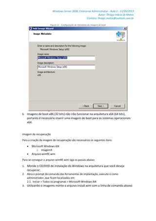 Windows Server 2008, Enterprise Administrator - Aula 1 - 11/05/2013
Autor: Thiago Inácio de Matos
Contato: thiago.matos@outlook.com.br
Figura 11 - Configuração de metadata da imagem de boot
6. Imagens de boot x86 (32 bits) não irão funcionar na arquitetura x64 (64 bits),
portanto é necessário inserir uma imagem de boot para os sistemas operacionais
x64.
Imagem de recuperação
Para a criação da imagem de recuperação são necessários os seguintes itens:
 Microsoft Windows AIK
o ImagemX
 Arquivo wimRE.wim
Para se conseguir o arquivo wimRE.wim siga os passos abaixo:
1. Monde o CD/DVD de instalação do Windows na arquitetura que você deseja
recuperar;
2. Abra o prompt de comando das ferramentas de implantação, execute-o como
administrador, que ficam localizados em:
2.1. Iniciar > Todos os programas > Microsoft Windows AIK
3. Utilizando o imagemx monte o arquivo install.wim com a linha de comando abaixo
 