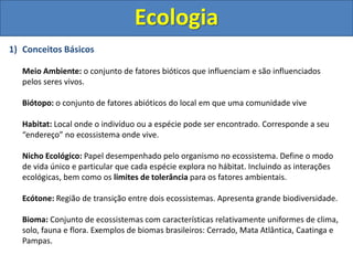 Ecologia
1) Conceitos Básicos
Meio Ambiente: o conjunto de fatores bióticos que influenciam e são influenciados
pelos seres vivos.
Biótopo: o conjunto de fatores abióticos do local em que uma comunidade vive
Habitat: Local onde o indivíduo ou a espécie pode ser encontrado. Corresponde a seu
“endereço” no ecossistema onde vive.
Nicho Ecológico: Papel desempenhado pelo organismo no ecossistema. Define o modo
de vida único e particular que cada espécie explora no hábitat. Incluindo as interações
ecológicas, bem como os limites de tolerância para os fatores ambientais.
Ecótone: Região de transição entre dois ecossistemas. Apresenta grande biodiversidade.
Bioma: Conjunto de ecossistemas com características relativamente uniformes de clima,
solo, fauna e flora. Exemplos de biomas brasileiros: Cerrado, Mata Atlântica, Caatinga e
Pampas.
 