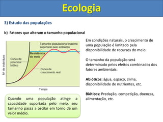 3) Estudo das populações
b) Fatores que alteram o tamanho populacional
Ecologia
Em condições naturais, o crescimento de
uma população é limitado pela
disponibilidade de recursos do meio.
O tamanho da população será
determinado pelos efeitos combinados dos
fatores ambientais:
Abióticos: água, espaço, clima,
disponibilidade de nutrientes, etc.
Bióticos: Predação, competição, doenças,
alimentação, etc.
A curva de crescimento real de uma
população descreve uma curva em forma
de “S” (curva sigmóide)
Quando uma população atinge a
capacidade suportada pelo meio, seu
tamanho passa a oscilar em torno de um
valor médio.
 