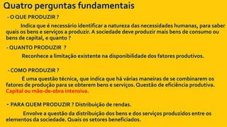 Quatro perguntas fundamentais
- O QUE PRODUZIR ?
Indica que é necessário identificar a natureza das necessidades humanas, para saber
quais os bens e serviços a produzir. A sociedade deve produzir mais bens de consumo ou
bens de capital, e quanto ?
- QUANTO PRODUZIR ?
Reconhece a limitação existente na disponibilidade dos fatores produtivos.
- COMO PRODUZIR ?
É uma questão técnica, que indica que há várias maneiras de se combinarem os
fatores de produção para se obterem bens e serviços. Questão de eficiência produtiva.
Capital ou mão-de-obra intensiva.
- PARA QUEM PRODUZIR ? Distribuição de rendas.
Envolve a questão da distribuição dos bens e dos serviços produzidos entre os
elementos da sociedade. Quais os setores beneficiados.
 