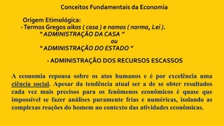 Conceitos Fundamentais da Economia
Origem Etimológica:
-Termos Gregos oikos ( casa ) e nomos ( norma, Lei ).
“ ADMINISTRAÇÃO DA CASA ”
ou
“ ADMINISTRAÇÃO DO ESTADO ”
- ADMINISTRAÇÃO DOS RECURSOS ESCASSOS
A economia repousa sobre os atos humanos e é por excelência uma
ciência social. Apesar da tendência atual ser a de se obter resultados
cada vez mais precisos para os fenômenos econômicos é quase que
impossível se fazer análises puramente frias e numéricas, isolando as
complexas reações do homem no contexto das atividades econômicas.
 