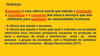 Definição
- A ciência que estuda a escassez.
- A ciência que estuda a forma pela qual o indivíduo na sociedade
administra seus recursos produtivos escassos na produção de
bens e serviços, de modo a distribuí-los entre as várias
pessoas e grupos da sociedade, com a finalidade de satisfazer
às necessidades humanas. (Braga;Vasconcellos,2011).
Economia é uma ciência social que estuda a produção,
a circulação e o consumo dos bens e serviços que são
utilizados para satisfazer as necessidades humanas.
 