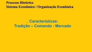 Processo Histórico
Sistema Econômico / Organização Econômica
. Características:
Tradição – Comando - Mercado
 