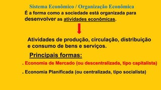 Sistema Econômico / Organização Econômica
É a forma como a sociedade está organizada para
desenvolver as atividades econômicas.
Atividades de produção, circulação, distribuição
e consumo de bens e serviços.
Principais formas:
. Economia de Mercado (ou descentralizada, tipo capitalista)
. Economia Planificada (ou centralizada, tipo socialista)
 