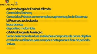 a)MetodologiadeEnsinoUtilizada:
ConteúdosTeóricos;
ConteúdosPráticoscomexemploseapresentaçãodeSistemas;
b)Recursosaudiovisuais:
lousabranca;
dispositivomultimídia;
c)MetodologiadeAvaliação:
Serãodesenvolvidasduasavaliações(compostasdeprovaobjetiva
etrabalhosutilizadosparacomporanotaparcialefinaldoperíodo
letivo).
 