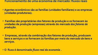 Funcionamento de uma economia de mercado: fluxos reais
• Agentes econômicos são as famílias (unidades familiares) e as empresas
(unidades produtoras).
• Famílias são proprietárias dos fatores de produção e os fornecem às
unidades de produção (empresas) através do mercado dos fatores de
produção.
• Empresas, através da combinação dos fatores de produção, produzem
bens e serviços e os fornecem às famílias por meio do mercado de bens e
serviços.
• O fluxo é denominado fluxo real da economia .
 