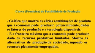 - Gráfico que mostra as várias combinações de produto
que a economia pode produzir potencialmente, dados
os fatores de produção e a tecnologia disponíveis.
Curva (Fronteira) de Possibilidade de Produção
- É a fronteira máxima que a economia pode produzir,
dado os recursos produtivos limitados. Mostra as
alternativas de produção da sociedade, supondo os
recursos plenamente empregados.
 