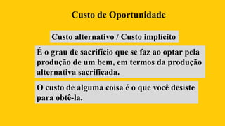 Custo alternativo / Custo implícito
É o grau de sacrifício que se faz ao optar pela
produção de um bem, em termos da produção
alternativa sacrificada.
Custo de Oportunidade
O custo de alguma coisa é o que você desiste
para obtê-la.
 