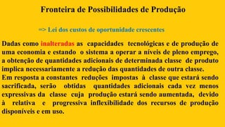 Dadas como inalteradas as capacidades tecnológicas e de produção de
uma economia e estando o sistema a operar a níveis de pleno emprego,
a obtenção de quantidades adicionais de determinada classe de produto
implica necessariamente a redução das quantidades de outra classe.
Em resposta a constantes reduções impostas à classe que estará sendo
sacrificada, serão obtidas quantidades adicionais cada vez menos
expressivas da classe cuja produção estará sendo aumentada, devido
à relativa e progressiva inflexibilidade dos recursos de produção
disponíveis e em uso.
Fronteira de Possibilidades de Produção
=> Lei dos custos de oportunidade crescentes
 