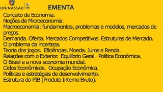 Conceito de Economia.
Noções de Microeconomia.
Macroeconomia: fundamentos, problemas e modelos, mercados de
preços.
Demanda. Oferta. Mercados Competitivos. Estruturas de Mercado.
O problema da incerteza.
Teoria dos jogos. Eficiências. Moeda. Juros e Renda.
Relações com o Exterior. Equilíbrio Geral. Política Econômica.
O Brasil e a nova economia mundial.
Ciclos Econômicos. Ocupação Econômica.
Políticas e estratégias de desenvolvimento.
Estrutura do PIB (Produto Interno Bruto).
EMENTA
 