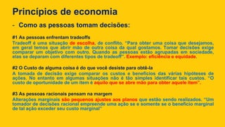 Princípios de economia
- Como as pessoas tomam decisões:
#1 As pessoas enfrentam tradeoffs
Tradeoff é uma situação de escolha, de conflito. “Para obter uma coisa que desejamos,
em geral temos que abrir mão de outra coisa da qual gostamos. Tomar decisões exige
comparar um objetivo com outro. Quando as pessoas estão agrupadas em sociedade,
elas se deparam com diferentes tipos de tradeoff”. Exemplo: eficiência e equidade.
#2 O Custo de alguma coisa é do que você desiste para obtê-la
A tomada de decisão exige comparar os custos e benefícios das várias hipóteses de
ações. No entanto em algumas situações não é tão simples identificar tais custos. “O
custo de oportunidade de um item é aquilo que se abre mão para obter aquele item”.
#3 As pessoas racionais pensam na margem
Alterações marginais são pequenos ajustes aos planos que estão sendo realizados. “Um
tomador de decisões racional empreende uma ação se e somente se o benefício marginal
de tal ação exceder seu custo marginal”
 