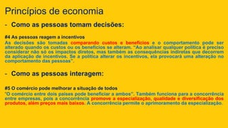 Princípios de economia
- Como as pessoas tomam decisões:
#4 As pessoas reagem a incentivos
As decisões são tomadas comparando custos e benefícios e o comportamento pode ser
alterado quando os custos ou os benefícios se alteram. “Ao analisar qualquer política é preciso
considerar não só os impactos diretos, mas também as consequências indiretas que decorrem
da aplicação de incentivos. Se a política alterar os incentivos, ela provocará uma alteração no
comportamento das pessoas”.
- Como as pessoas interagem:
#5 O comércio pode melhorar a situação de todos
“O comércio entre dois países pode beneficiar a ambos”. Também funciona para a concorrência
entre empresas, pois a concorrência promove a especialização, qualidade e diversificação dos
produtos, além preços mais baixos. A concorrência permite o aprimoramento da especialização.
 