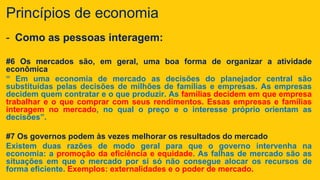 Princípios de economia
- Como as pessoas interagem:
#6 Os mercados são, em geral, uma boa forma de organizar a atividade
econômica
“ Em uma economia de mercado as decisões do planejador central são
substituídas pelas decisões de milhões de famílias e empresas. As empresas
decidem quem contratar e o que produzir. As famílias decidem em que empresa
trabalhar e o que comprar com seus rendimentos. Essas empresas e famílias
interagem no mercado, no qual o preço e o interesse próprio orientam as
decisões”.
#7 Os governos podem às vezes melhorar os resultados do mercado
Existem duas razões de modo geral para que o governo intervenha na
economia: a promoção da eficiência e equidade. As falhas de mercado são as
situações em que o mercado por si só não consegue alocar os recursos de
forma eficiente. Exemplos: externalidades e o poder de mercado.
 
