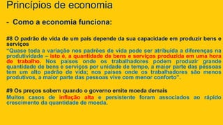 Princípios de economia
- Como a economia funciona:
#8 O padrão de vida de um país depende da sua capacidade em produzir bens e
serviços
“Quase toda a variação nos padrões de vida pode ser atribuída a diferenças na
produtividade – isto é, a quantidade de bens e serviços produzida em uma hora
de trabalho. Nos países onde os trabalhadores podem produzir grande
quantidade de bens e serviços por unidade de tempo, a maior parte das pessoas
tem um alto padrão de vida; nos países onde os trabalhadores são menos
produtivos, a maior parte das pessoas vive com menor conforto”.
#9 Os preços sobem quando o governo emite moeda demais
Muitos casos de inflação alta e persistente foram associados ao rápido
crescimento da quantidade de moeda.
 