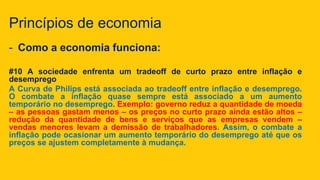 Princípios de economia
- Como a economia funciona:
#10 A sociedade enfrenta um tradeoff de curto prazo entre inflação e
desemprego
A Curva de Philips está associada ao tradeoff entre inflação e desemprego.
O combate a inflação quase sempre está associado a um aumento
temporário no desemprego. Exemplo: governo reduz a quantidade de moeda
– as pessoas gastam menos – os preços no curto prazo ainda estão altos –
redução da quantidade de bens e serviços que as empresas vendem –
vendas menores levam a demissão de trabalhadores. Assim, o combate a
inflação pode ocasionar um aumento temporário do desemprego até que os
preços se ajustem completamente à mudança.
 