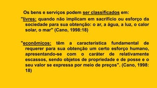 Os bens e serviços podem ser classificados em:
"livres: quando não implicam em sacrifício ou esforço da
sociedade para sua obtenção: o ar, a água, a luz, o calor
solar, o mar" (Cano, 1998:18)
"econômicos: têm a característica fundamental de
requerer para sua obtenção um certo esforço humano,
apresentando-se com o caráter de relativamente
escassos, sendo objetos de propriedade e de posse e o
seu valor se expressa por meio de preços". (Cano, 1998:
18)
 