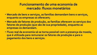 Funcionamento de uma economia de
mercado: fluxos monetários
• Mercado de bens e serviços, as famílias demandam bens e serviços,
enquanto as empresas os oferecem;
• Mercado de fatores de produção, as famílias oferecem os serviços dos
fatores de produção (que são de sua propriedade), enquanto as
empresas os demandam.
• Fluxo real da economia só se torna possível com a presença da moeda,
que é utilizada para remunerar os fatores de produção e para o
pagamento dos bens e serviços.
 
