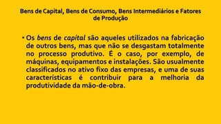 Bens de Capital, Bens de Consumo, Bens Intermediários e Fatores
de Produção
• Os bens de capital são aqueles utilizados na fabricação
de outros bens, mas que não se desgastam totalmente
no processo produtivo. É o caso, por exemplo, de
máquinas, equipamentos e instalações. São usualmente
classificados no ativo fixo das empresas, e uma de suas
características é contribuir para a melhoria da
produtividade da mão-de-obra.
 