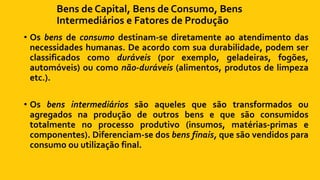 Bens de Capital, Bens de Consumo, Bens
Intermediários e Fatores de Produção
• Os bens de consumo destinam-se diretamente ao atendimento das
necessidades humanas. De acordo com sua durabilidade, podem ser
classificados como duráveis (por exemplo, geladeiras, fogões,
automóveis) ou como não-duráveis (alimentos, produtos de limpeza
etc.).
• Os bens intermediários são aqueles que são transformados ou
agregados na produção de outros bens e que são consumidos
totalmente no processo produtivo (insumos, matérias-primas e
componentes). Diferenciam-se dos bens finais, que são vendidos para
consumo ou utilização final.
 