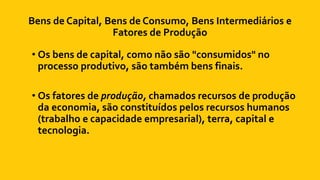 Bens de Capital, Bens de Consumo, Bens Intermediários e
Fatores de Produção
• Os bens de capital, como não são "consumidos" no
processo produtivo, são também bens finais.
• Os fatores de produção, chamados recursos de produção
da economia, são constituídos pelos recursos humanos
(trabalho e capacidade empresarial), terra, capital e
tecnologia.
 
