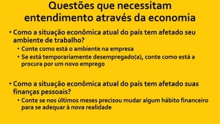 Questões que necessitam
entendimento através da economia
• Como a situação econômica atual do país tem afetado seu
ambiente de trabalho?
• Conte como está o ambiente na empresa
• Se está temporariamente desempregado(a), conte como está a
procura por um novo emprego
• Como a situação econômica atual do país tem afetado suas
finanças pessoais?
• Conte se nos últimos meses precisou mudar algum hábito financeiro
para se adequar à nova realidade
 