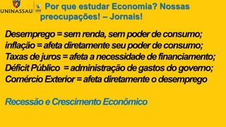 Desemprego=semrenda,sempoderdeconsumo;
inflação=afetadiretamenteseupoderdeconsumo;
Taxasdejuros=afetaanecessidadedefinanciamento;
DéficitPúblico =administraçãodegastosdogoverno;
ComércioExterior=afetadiretamenteodesemprego
RecessãoeCrescimentoEconômico
Por que estudar Economia? Nossas
preocupações! – Jornais!
 