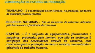 COMBINAÇÃO DE FATORES DE PRODUÇÃO
-TRABALHO – É a contribuição do ser Humano, na produção, em forma
de atividade física ou mental;
-RECURSOS NATURAIS - São os elementos da natureza utilizados
pelo homem com a finalidade de criar bens.
-CAPITAL – É o conjunto de equipamentos, ferramentas e
máquinas, produzidos pelo homem, que não se destinam à
satisfação das necessidades através do consumo, mas
concorrem para a produção de bens e serviços, aumentando a
eficiência do trabalho humano.
 