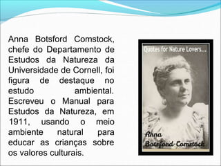 Anna Botsford Comstock,
chefe do Departamento de
Estudos da Natureza da
Universidade de Cornell, foi
figura de destaque no
estudo ambiental.
Escreveu o Manual para
Estudos da Natureza, em
ambiente natural
1911, usando o meio
para
educar as crianças sobre
os valores culturais.
 